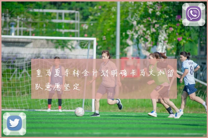 皇马夏季转会计划明确卡马文加留队意愿坚定