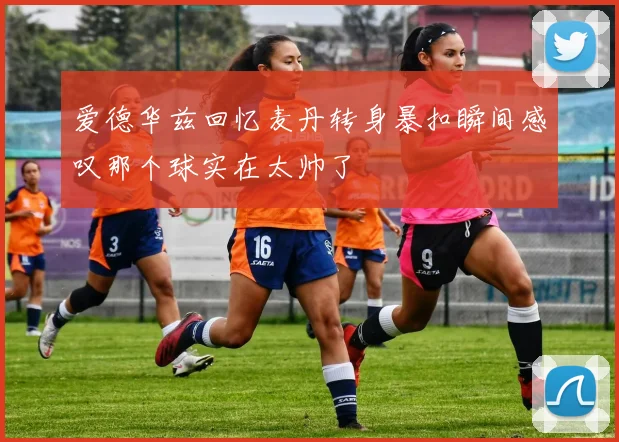 爱德华兹回忆麦丹转身暴扣瞬间感叹那个球实在太帅了