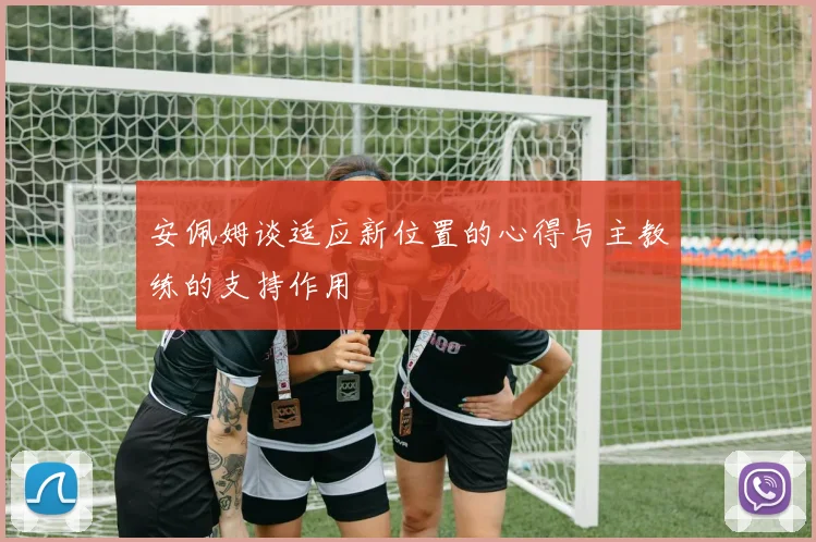 安佩姆谈适应新位置的心得与主教练的支持作用