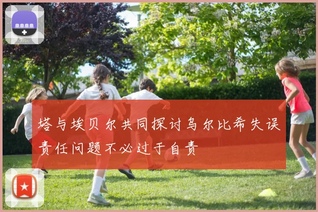 塔与埃贝尔共同探讨乌尔比希失误责任问题不必过于自责
