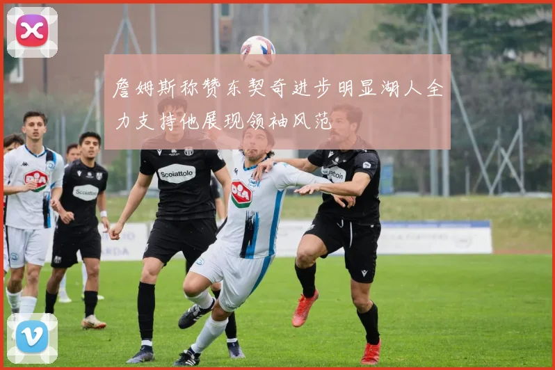 詹姆斯称赞东契奇进步明显湖人全力支持他展现领袖风范