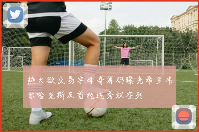 热火欲交易字母哥筹码曝光希罗韦尔哈克斯及首轮选秀权在列