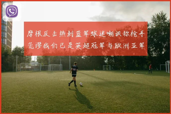 摩根反击热刺蓝军球迷嘲讽称枪手荒谬我们已是英超冠军与欧洲亚军