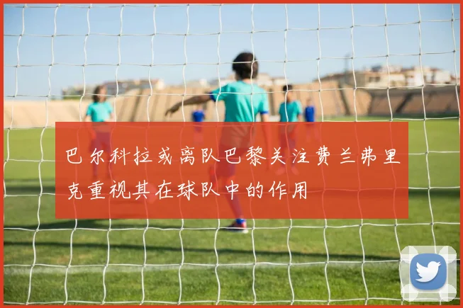 巴尔科拉或离队巴黎关注费兰弗里克重视其在球队中的作用