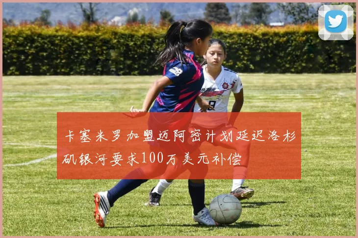 卡塞米罗加盟迈阿密计划延迟洛杉矶银河要求100万美元补偿