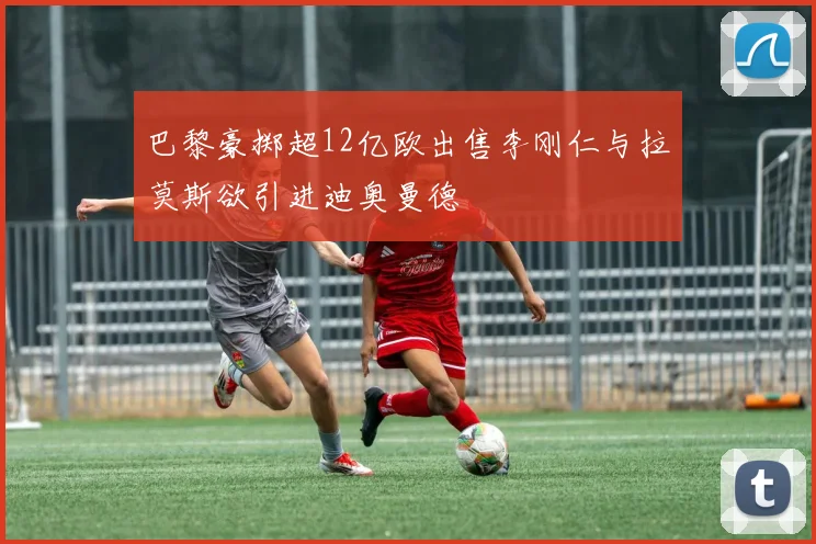 巴黎豪掷超12亿欧出售李刚仁与拉莫斯欲引进迪奥曼德