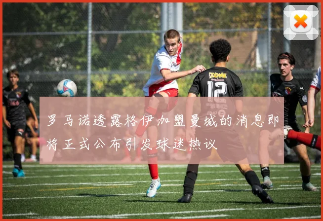 罗马诺透露格伊加盟曼城的消息即将正式公布引发球迷热议