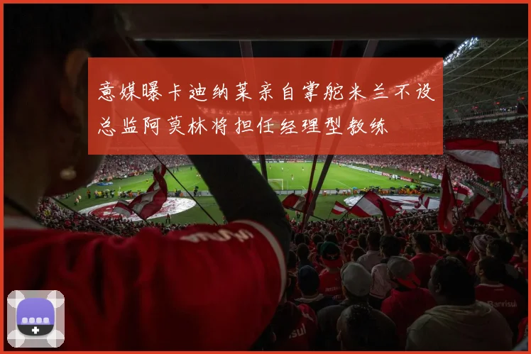 意媒曝卡迪纳莱亲自掌舵米兰不设总监阿莫林将担任经理型教练