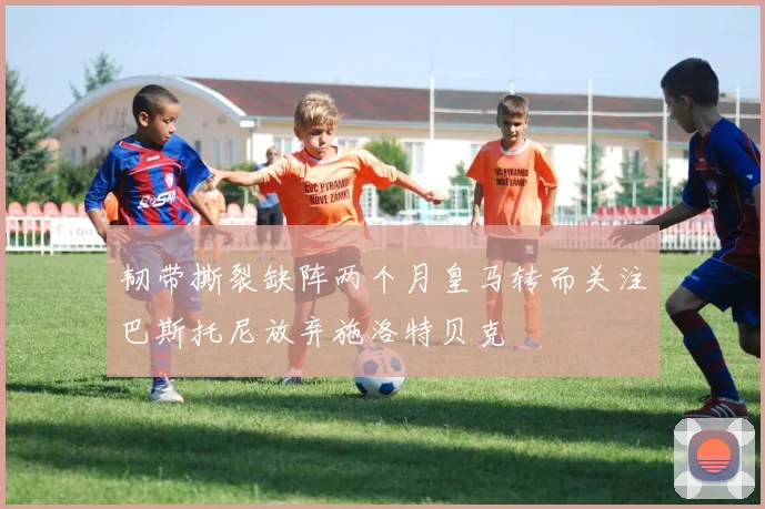 韧带撕裂缺阵两个月皇马转而关注巴斯托尼放弃施洛特贝克