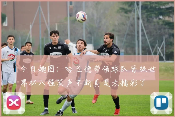 今日趣图：哈兰德带领球队晋级世界杯八强笑声不断真是太精彩了