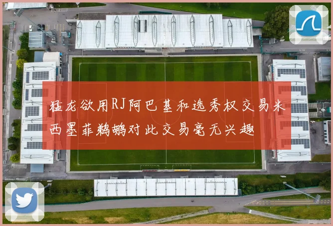 猛龙欲用RJ阿巴基和选秀权交易米西墨菲鹈鹕对此交易毫无兴趣