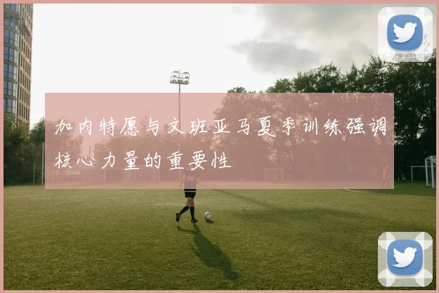 加内特愿与文班亚马夏季训练强调核心力量的重要性