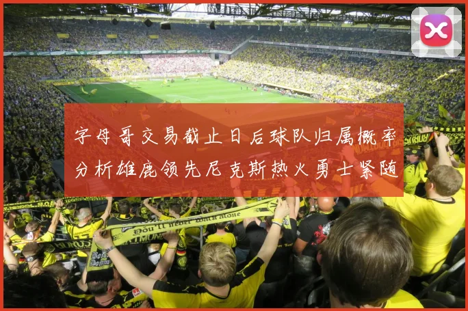 字母哥交易截止日后球队归属概率分析雄鹿领先尼克斯热火勇士紧随其后