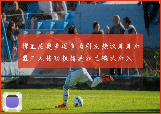 穆里尼奥重返皇马引发热议库库加盟三大将助教赫迪拉已确认加入