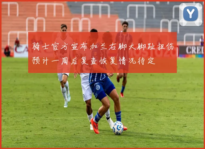 骑士官方宣布加兰右脚大脚趾扭伤预计一周后复查恢复情况待定
