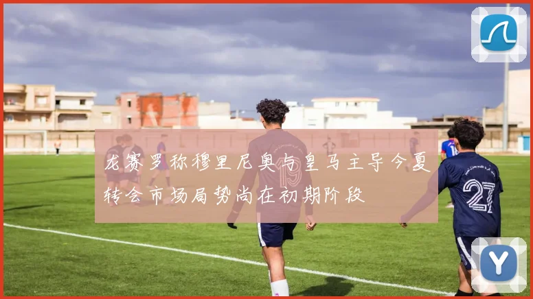 龙赛罗称穆里尼奥与皇马主导今夏转会市场局势尚在初期阶段