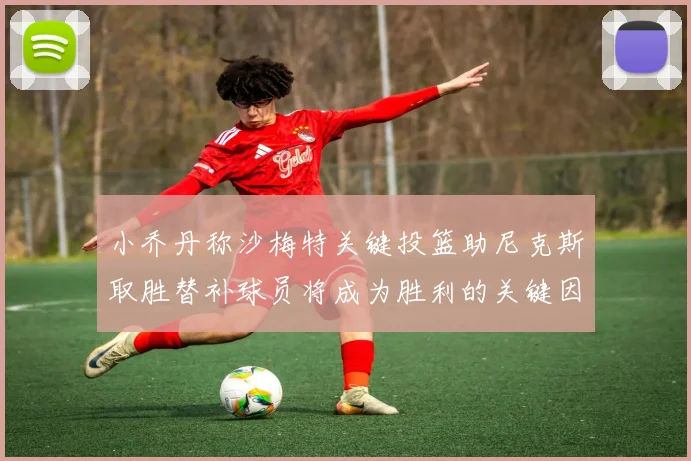 小乔丹称沙梅特关键投篮助尼克斯取胜替补球员将成为胜利的关键因素