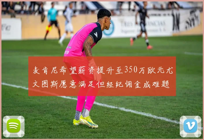 麦肯尼希望薪资提升至350万欧元尤文图斯愿意满足但经纪佣金成难题