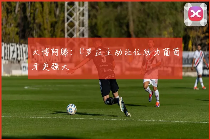 大博阿滕：C罗应主动让位助力葡萄牙更强大