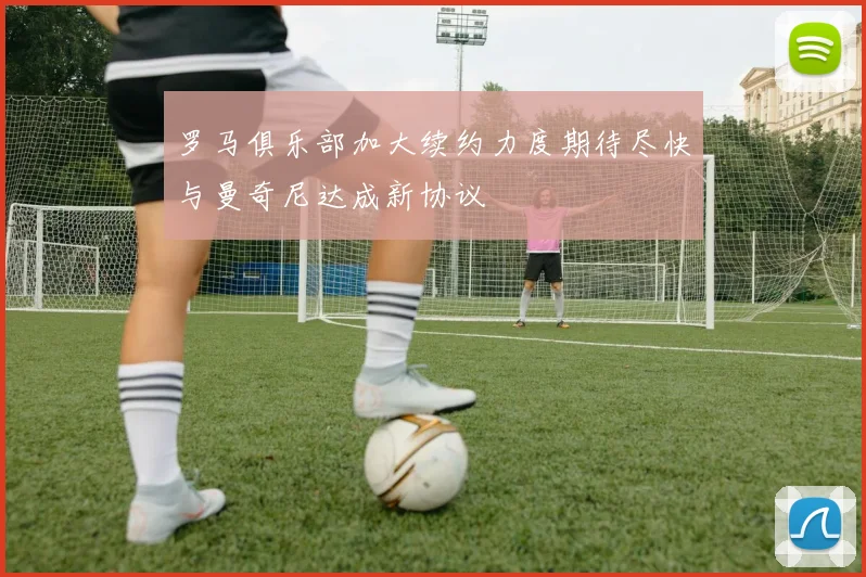 罗马俱乐部加大续约力度期待尽快与曼奇尼达成新协议