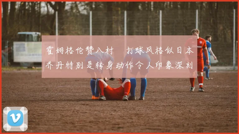 霍姆格伦赞八村塁打球风格似日本乔丹特别是转身动作令人印象深刻