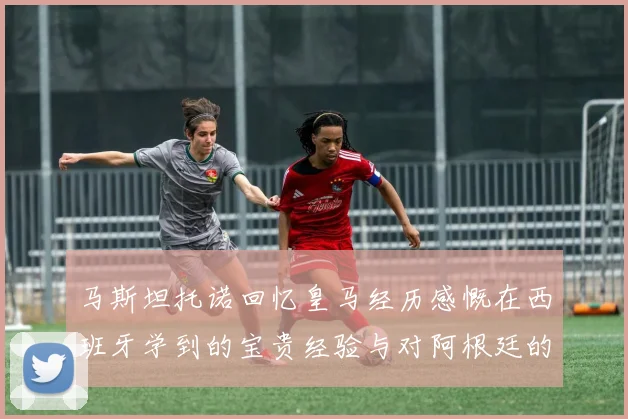 马斯坦托诺回忆皇马经历感慨在西班牙学到的宝贵经验与对阿根廷的思念