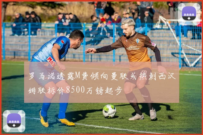 罗马诺透露M费倾向曼联或热刺西汉姆联标价8500万镑起步
