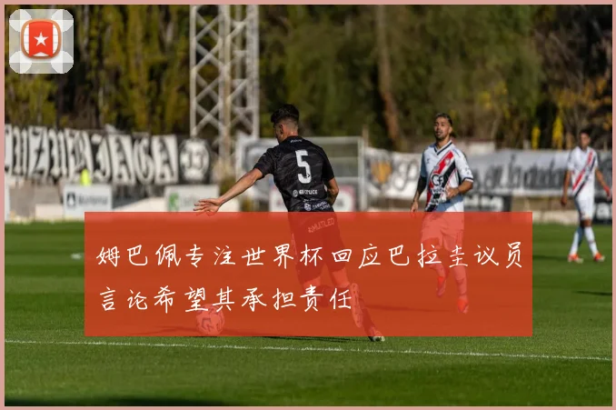 姆巴佩专注世界杯回应巴拉圭议员言论希望其承担责任