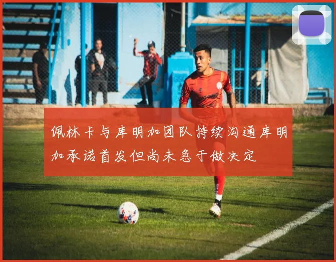 佩林卡与库明加团队持续沟通库明加承诺首发但尚未急于做决定