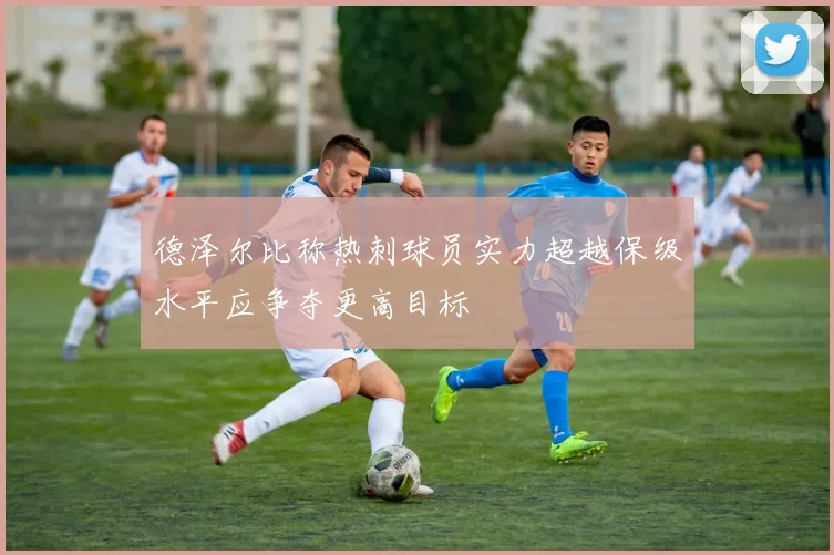 德泽尔比称热刺球员实力超越保级水平应争夺更高目标