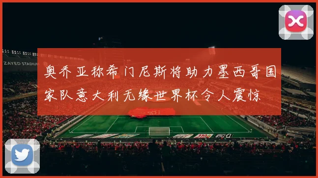 奥乔亚称希门尼斯将助力墨西哥国家队意大利无缘世界杯令人震惊