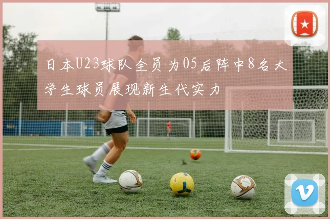 日本U23球队全员为05后阵中8名大学生球员展现新生代实力