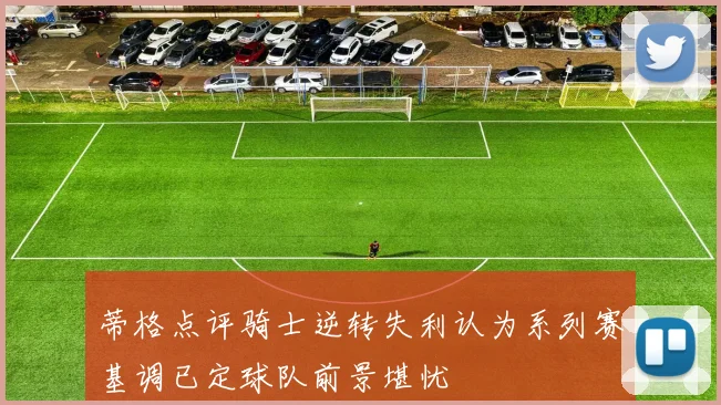 蒂格点评骑士逆转失利认为系列赛基调已定球队前景堪忧