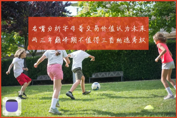 名嘴分析字母哥交易价值认为未来两三年巅峰期不值得三首轮选秀权