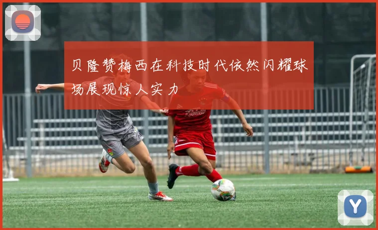 贝隆赞梅西在科技时代依然闪耀球场展现惊人实力