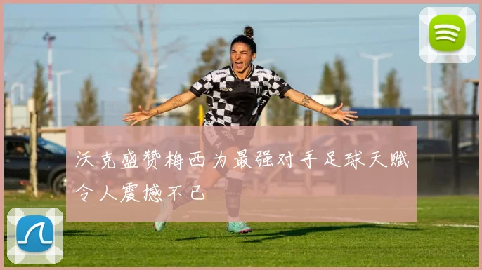 沃克盛赞梅西为最强对手足球天赋令人震撼不已